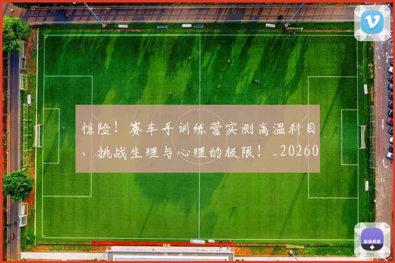 惊险!赛车手训练营实测高温科目,挑战生理与心理的极限!_20260605152443