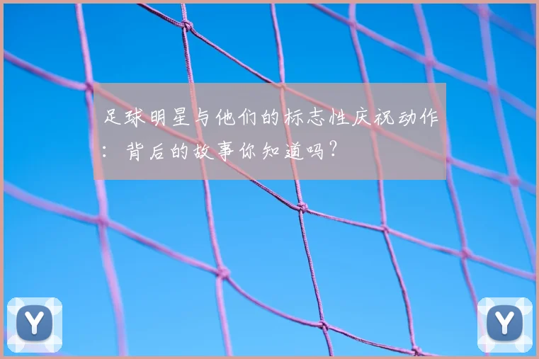 足球明星与他们的标志性庆祝动作：背后的故事你知道吗？