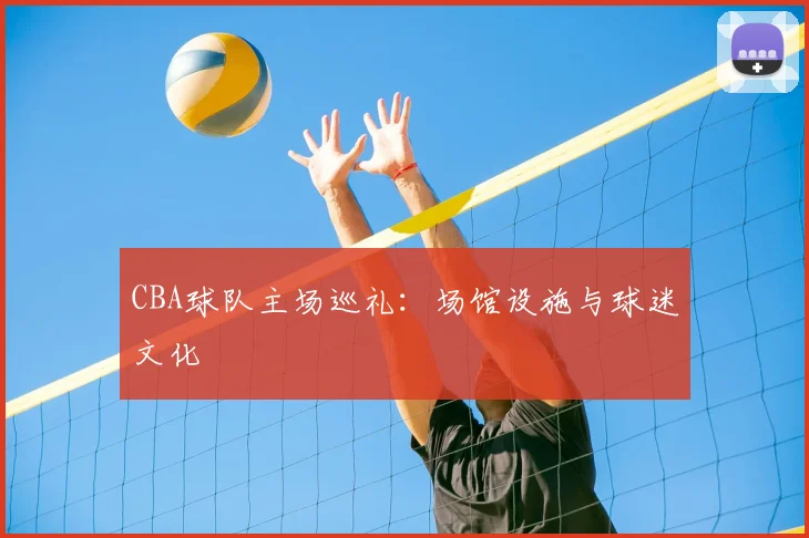 CBA球队主场巡礼:场馆设施与球迷文化