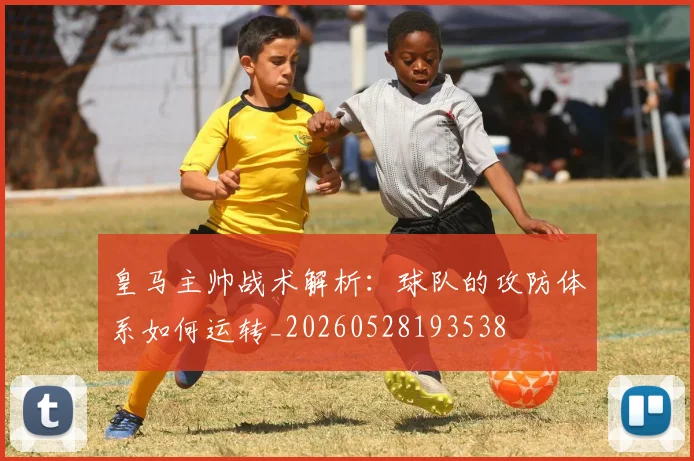 皇马主帅战术解析:球队的攻防体系如何运转_20260528193538