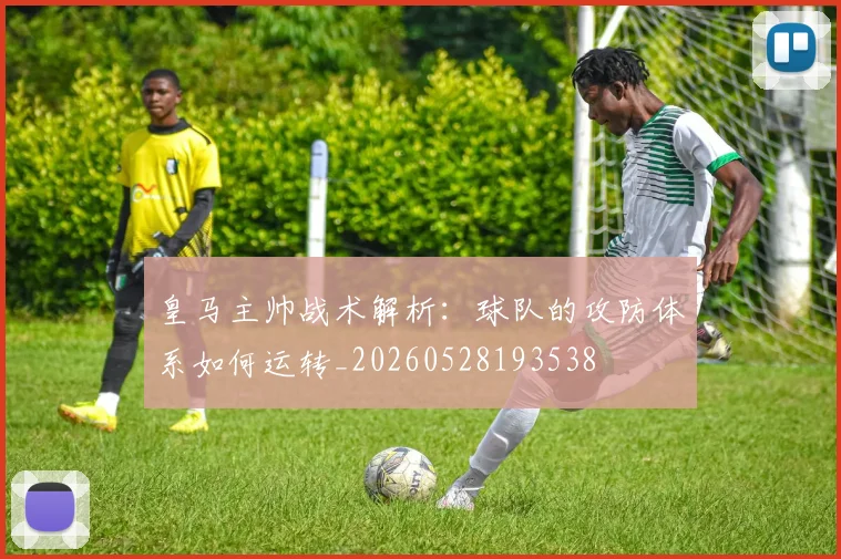 皇马主帅战术解析：球队的攻防体系如何运转_20260528193538