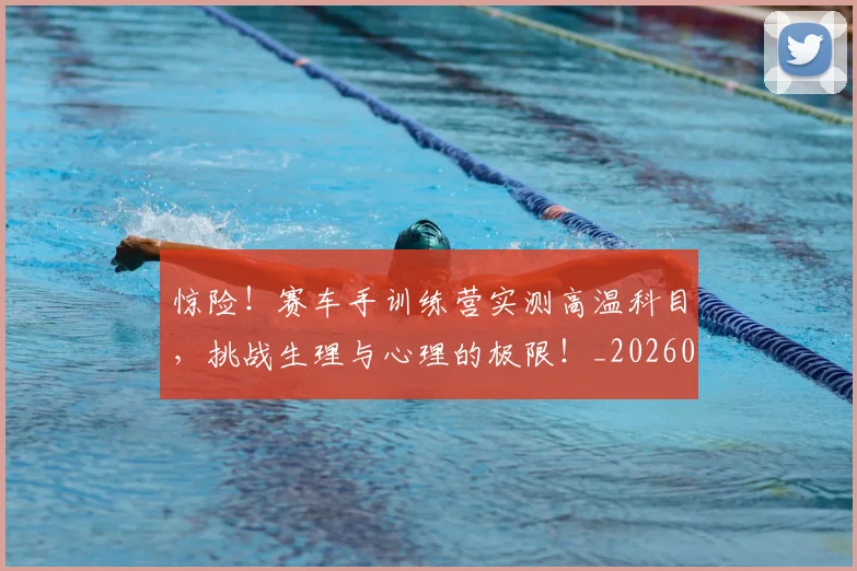 惊险！赛车手训练营实测高温科目，挑战生理与心理的极限！_20260605152443