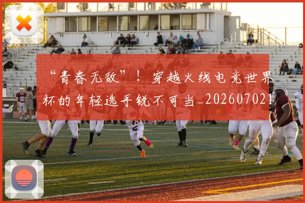 “青春无敌”！穿越火线电竞世界杯的年轻选手锐不可当_20260702173111