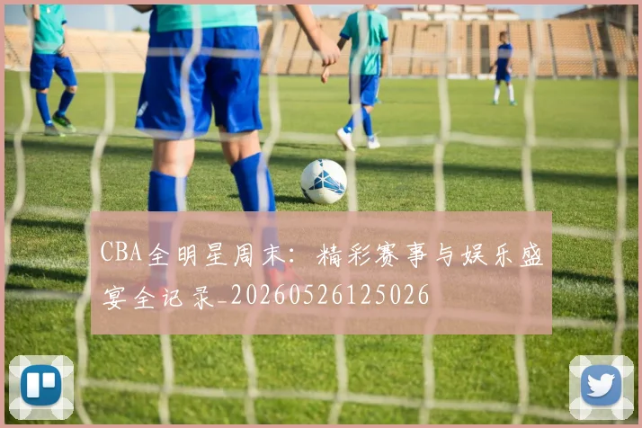 CBA全明星周末：精彩赛事与娱乐盛宴全记录_20260526125026