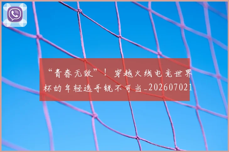 “青春无敌”！穿越火线电竞世界杯的年轻选手锐不可当_20260702173111