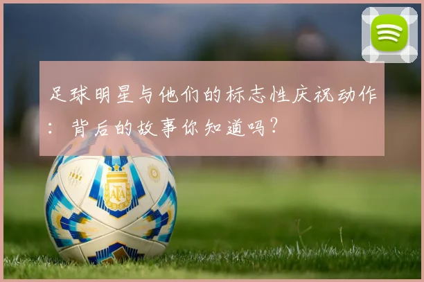 足球明星与他们的标志性庆祝动作:背后的故事你知道吗?