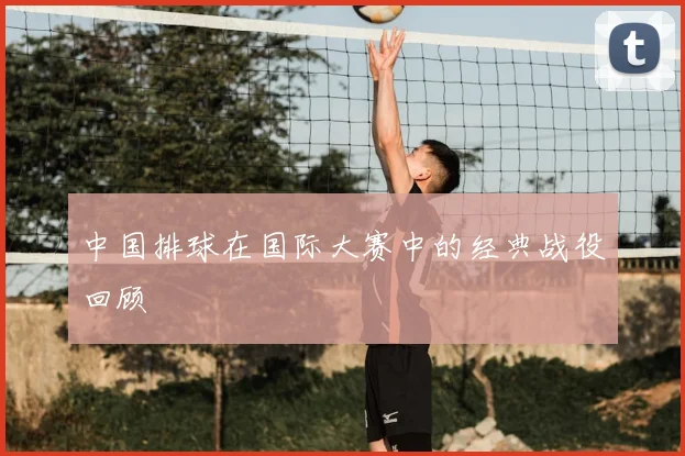 中国排球在国际大赛中的经典战役回顾