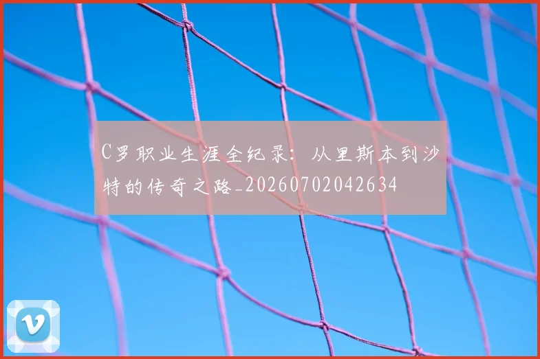 C罗职业生涯全纪录：从里斯本到沙特的传奇之路_20260702042634
